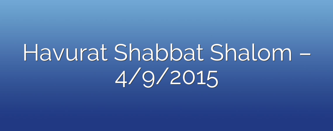 Havurat Shabbat Shalom – 4/9/2015