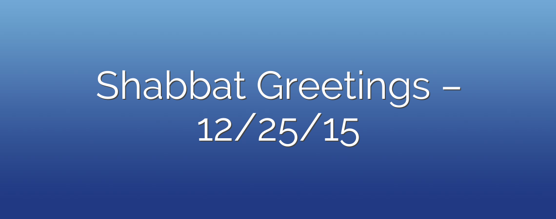 Shabbat Greetings – 12/25/15