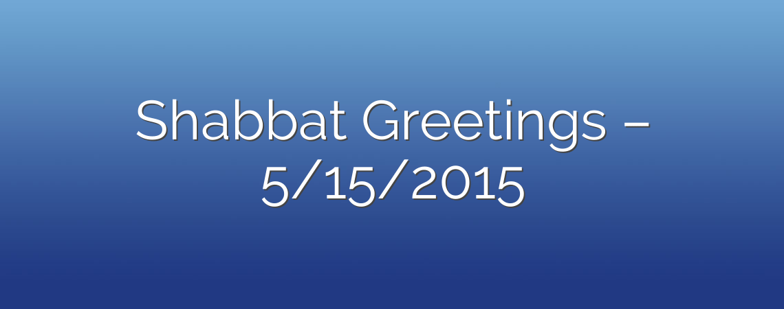 Shabbat Greetings – 5/15/2015